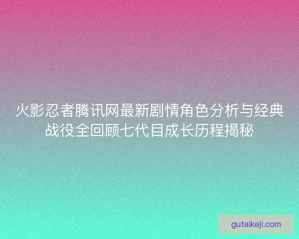 火影忍者腾讯网最新剧情角色分析与经典战役全回顾七代目成长历程揭秘