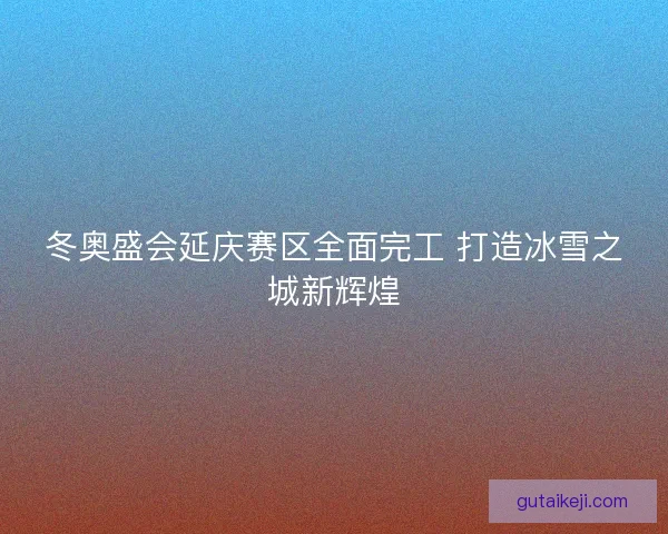冬奥盛会延庆赛区全面完工 打造冰雪之城新辉煌