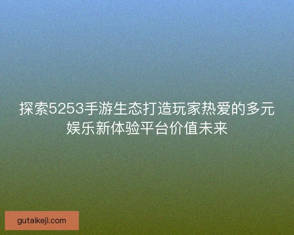 探索5253手游生态打造玩家热爱的多元娱乐新体验平台价值未来