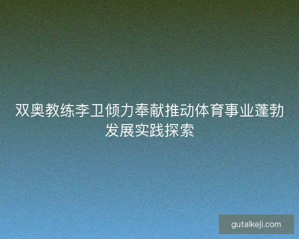 双奥教练李卫倾力奉献推动体育事业蓬勃发展实践探索